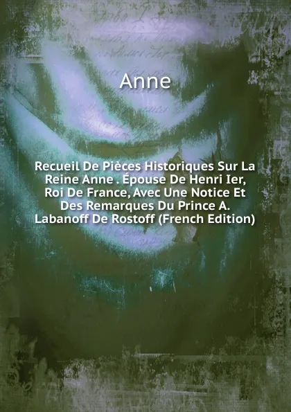 Обложка книги Recueil De Pieces Historiques Sur La Reine Anne . Epouse De Henri Ier, Roi De France, Avec Une Notice Et Des Remarques Du Prince A. Labanoff De Rostoff (French Edition), Anne