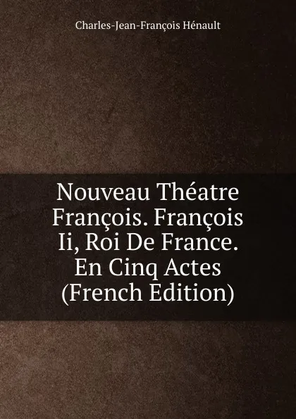 Обложка книги Nouveau Theatre Francois. Francois Ii, Roi De France. En Cinq Actes (French Edition), Charles-Jean-François Hénault