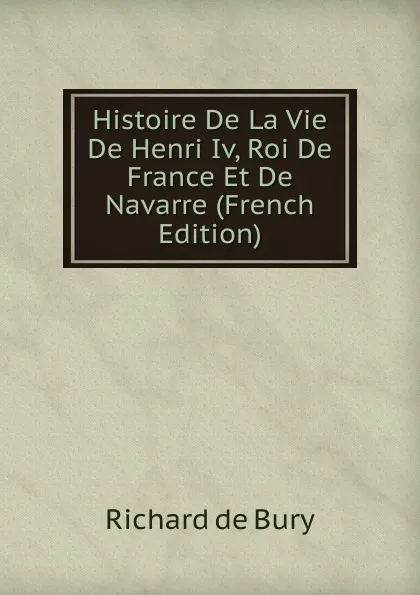 Обложка книги Histoire De La Vie De Henri Iv, Roi De France Et De Navarre (French Edition), Richard de Bury