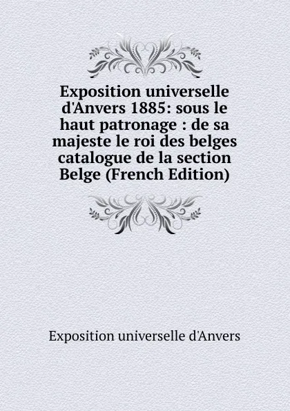 Обложка книги Exposition universelle d.Anvers 1885: sous le haut patronage : de sa majeste le roi des belges catalogue de la section Belge (French Edition), Exposition universelle d'Anvers