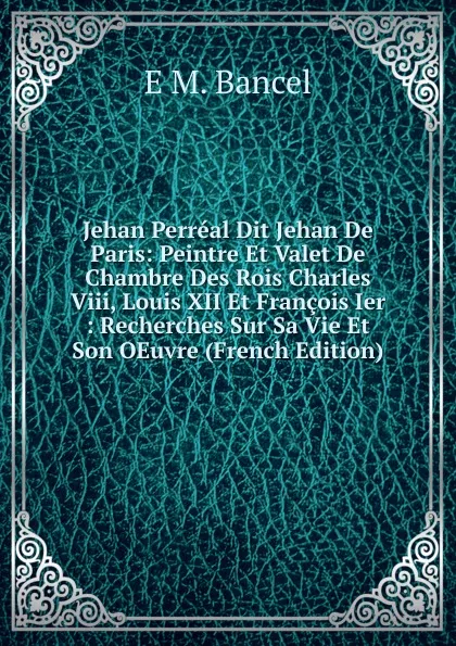 Обложка книги Jehan Perreal Dit Jehan De Paris: Peintre Et Valet De Chambre Des Rois Charles Viii, Louis XII Et Francois Ier : Recherches Sur Sa Vie Et Son OEuvre (French Edition), E M. Bancel