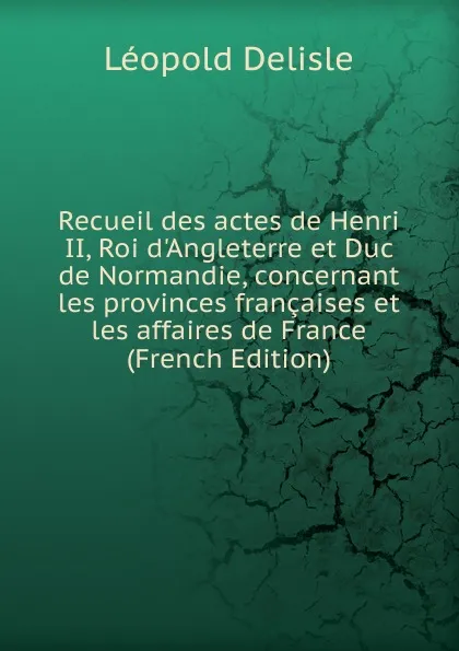 Обложка книги Recueil des actes de Henri II, Roi d.Angleterre et Duc de Normandie, concernant les provinces francaises et les affaires de France (French Edition), Delisle Léopold