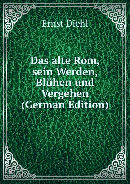 Обложка книги Das alte Rom, sein Werden, Bluhen und Vergehen (German Edition), Ernst Diehl