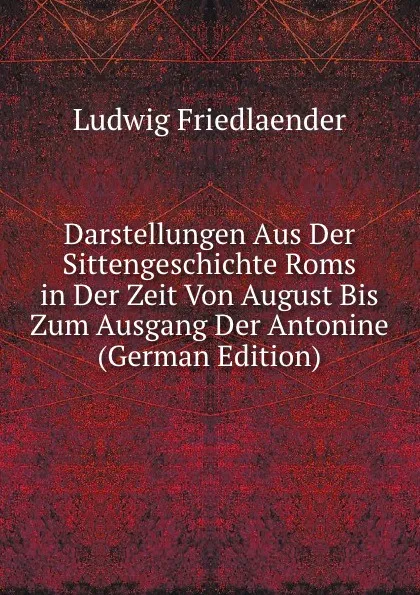 Обложка книги Darstellungen Aus Der Sittengeschichte Roms in Der Zeit Von August Bis Zum Ausgang Der Antonine (German Edition), Ludwig Friedlaender