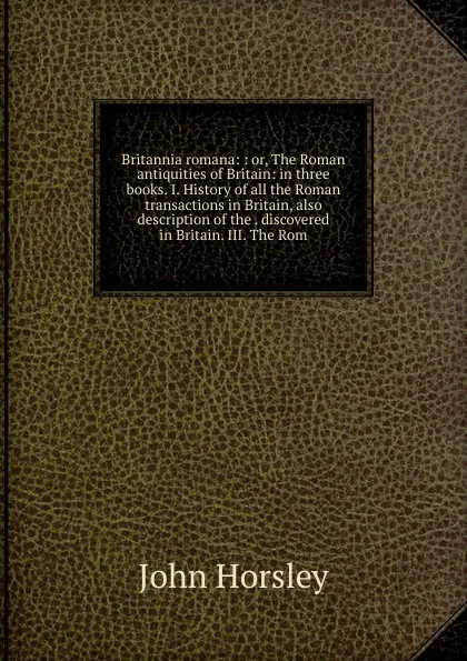 Обложка книги Britannia romana: : or, The Roman antiquities of Britain: in three books. I. History of all the Roman transactions in Britain, also description of the . discovered in Britain. III. The Rom, John Horsley