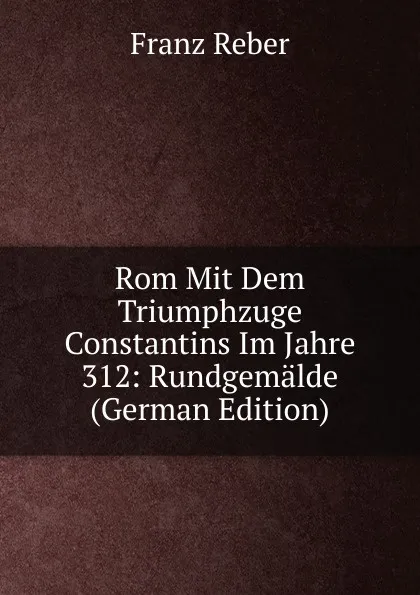 Обложка книги Rom Mit Dem Triumphzuge Constantins Im Jahre 312: Rundgemalde (German Edition), Franz Reber