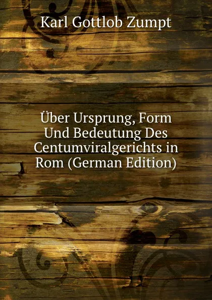 Обложка книги Uber Ursprung, Form Und Bedeutung Des Centumviralgerichts in Rom (German Edition), Karl Gottlob Zumpt