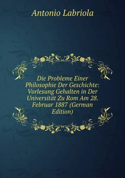 Обложка книги Die Probleme Einer Philosophie Der Geschichte: Vorlesung Gehalten in Der Universitat Zu Rom Am 28. Februar 1887 (German Edition), Antonio Labriola