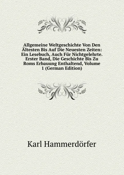 Обложка книги Allgemeine Weltgeschichte Von Den Altesten Bis Auf Die Neuesten Zeiten: Ein Lesebuch, Auch Fur Nichtgelehrte. Erster Band, Die Geschichte Bis Zu Roms Erbauung Enthaltend, Volume 1 (German Edition), Karl Hammerdörfer