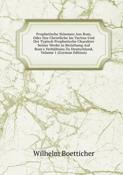 Обложка книги Prophetische Stimmen Aus Rom, Oder Das Christliche Im Tacitus Und Der Typisch Prophetische Charakter Seiner Werke in Beziehung Auf Rom.s Verhaltniss Zu Deutschland, Volume 1 (German Edition), Wilhelm Boetticher