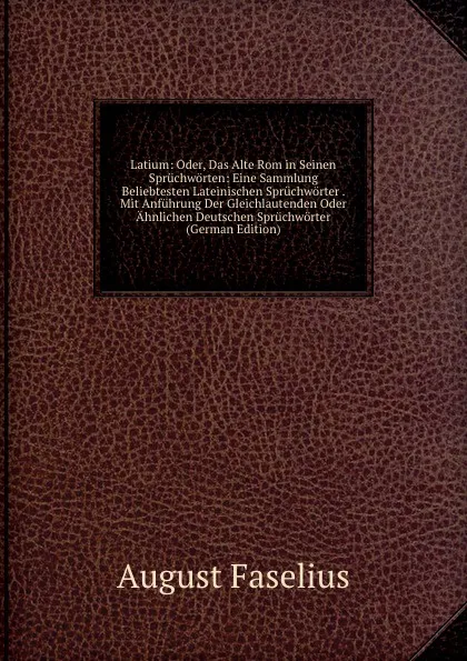 Обложка книги Latium: Oder, Das Alte Rom in Seinen Spruchworten: Eine Sammlung Beliebtesten Lateinischen Spruchworter . Mit Anfuhrung Der Gleichlautenden Oder Ahnlichen Deutschen Spruchworter (German Edition), August Faselius