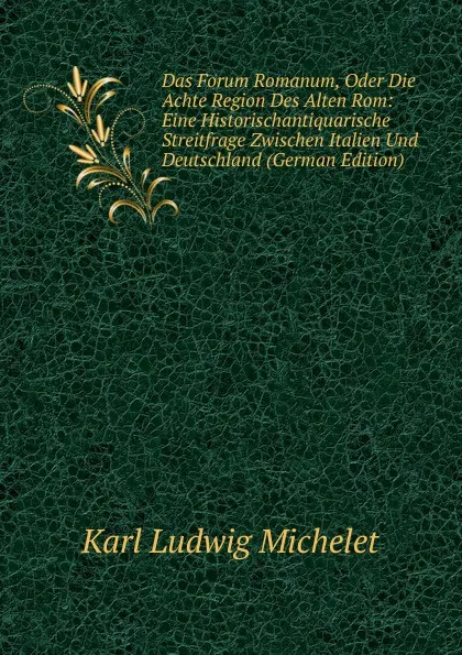 Обложка книги Das Forum Romanum, Oder Die Achte Region Des Alten Rom: Eine Historischantiquarische Streitfrage Zwischen Italien Und Deutschland (German Edition), Karl L. Michelet