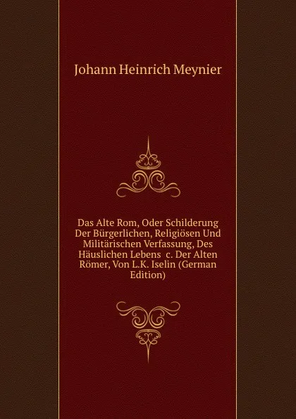 Обложка книги Das Alte Rom, Oder Schilderung Der Burgerlichen, Religiosen Und Militarischen Verfassung, Des Hauslichen Lebens .c. Der Alten Romer, Von L.K. Iselin (German Edition), Johann Heinrich Meynier