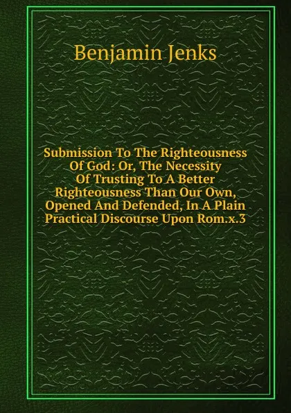 Обложка книги Submission To The Righteousness Of God: Or, The Necessity Of Trusting To A Better Righteousness Than Our Own, Opened And Defended, In A Plain Practical Discourse Upon Rom.x.3, Benjamin Jenks