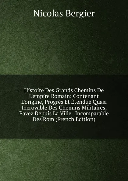 Обложка книги Histoire Des Grands Chemins De L.empire Romain: Contenant L.origine, Progres Et Etendue Quasi Incroyable Des Chemins Militaires, Pavez Depuis La Ville . Incomparable Des Rom (French Edition), Nicolas Bergier