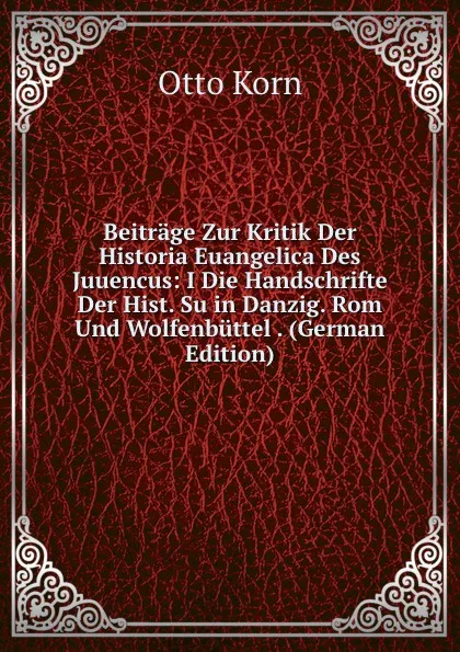 Обложка книги Beitrage Zur Kritik Der Historia Euangelica Des Juuencus: I Die Handschrifte Der Hist. Su in Danzig. Rom Und Wolfenbuttel . (German Edition), Otto Korn