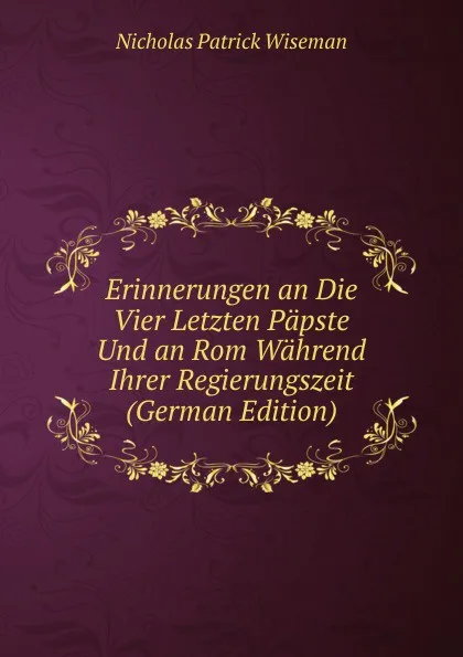 Обложка книги Erinnerungen an Die Vier Letzten Papste Und an Rom Wahrend Ihrer Regierungszeit (German Edition), Nicholas Patrick Wiseman