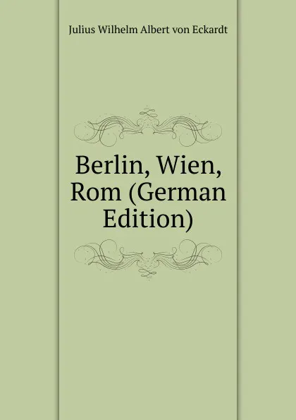 Обложка книги Berlin, Wien, Rom (German Edition), Julius Wilhelm Albert von Eckardt