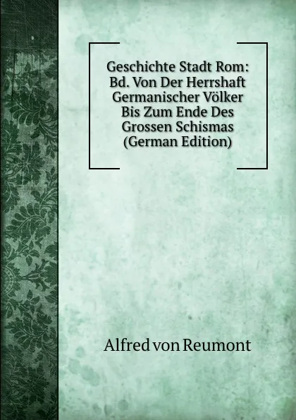 Обложка книги Geschichte Stadt Rom: Bd. Von Der Herrshaft Germanischer Volker Bis Zum Ende Des Grossen Schismas (German Edition), Alfred von Reumont