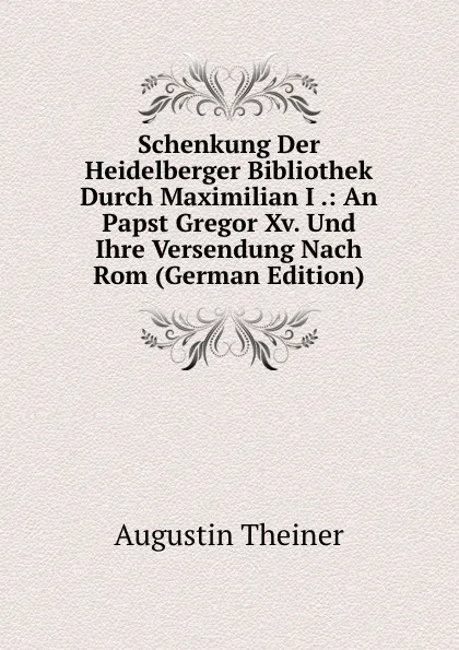 Обложка книги Schenkung Der Heidelberger Bibliothek Durch Maximilian I .: An Papst Gregor Xv. Und Ihre Versendung Nach Rom (German Edition), Augustin Theiner