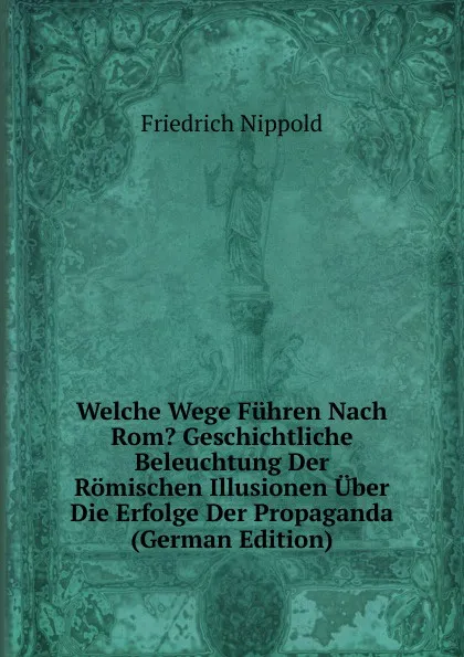 Обложка книги Welche Wege Fuhren Nach Rom. Geschichtliche Beleuchtung Der Romischen Illusionen Uber Die Erfolge Der Propaganda (German Edition), Friedrich Nippold