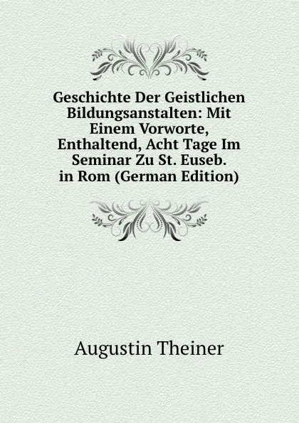 Обложка книги Geschichte Der Geistlichen Bildungsanstalten: Mit Einem Vorworte, Enthaltend, Acht Tage Im Seminar Zu St. Euseb. in Rom (German Edition), Augustin Theiner