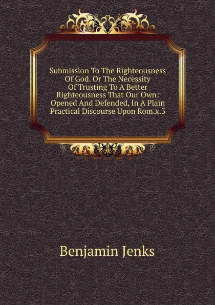 Обложка книги Submission To The Righteousness Of God. Or The Necessity Of Trusting To A Better Righteousness That Our Own: Opened And Defended, In A Plain Practical Discourse Upon Rom.x.3, Benjamin Jenks