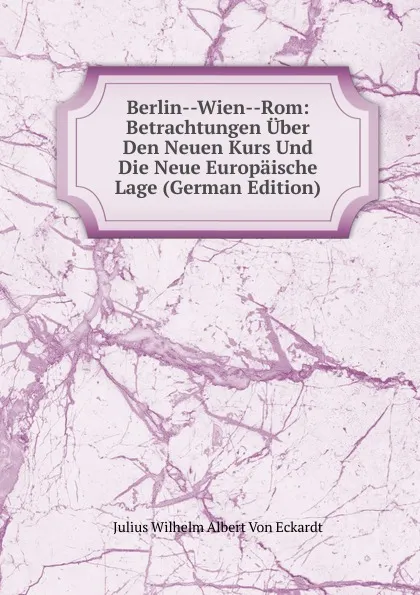 Обложка книги Berlin--Wien--Rom: Betrachtungen Uber Den Neuen Kurs Und Die Neue Europaische Lage (German Edition), Julius Wilhelm Albert von Eckardt