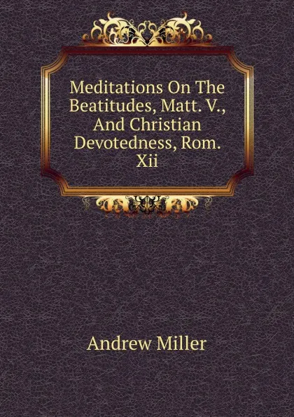 Обложка книги Meditations On The Beatitudes, Matt. V., And Christian Devotedness, Rom. Xii, Andrew Miller