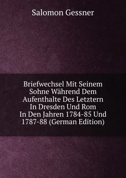 Обложка книги Briefwechsel Mit Seinem Sohne Wahrend Dem Aufenthalte Des Letztern In Dresden Und Rom In Den Jahren 1784-85 Und 1787-88 (German Edition), Gessner Salomon