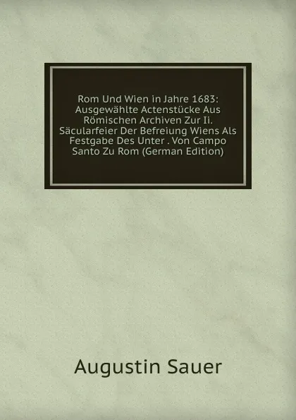 Обложка книги Rom Und Wien in Jahre 1683: Ausgewahlte Actenstucke Aus Romischen Archiven Zur Ii. Sacularfeier Der Befreiung Wiens Als Festgabe Des Unter . Von Campo Santo Zu Rom (German Edition), Augustin Sauer