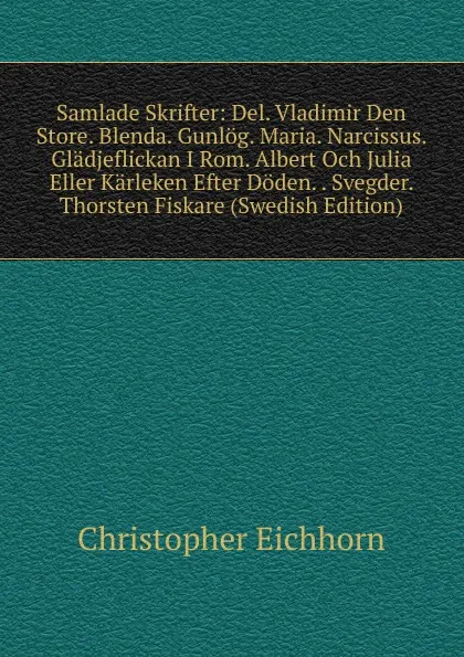 Обложка книги Samlade Skrifter: Del. Vladimir Den Store. Blenda. Gunlog. Maria. Narcissus. Gladjeflickan I Rom. Albert Och Julia Eller Karleken Efter Doden. . Svegder. Thorsten Fiskare (Swedish Edition), Christopher Eichhorn