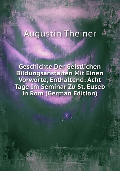 Обложка книги Geschichte Der Geistlichen Bildungsanstalten Mit Einen Vorworte, Enthaltend: Acht Tage Im Seminar Zu St. Euseb in Rom (German Edition), Augustin Theiner