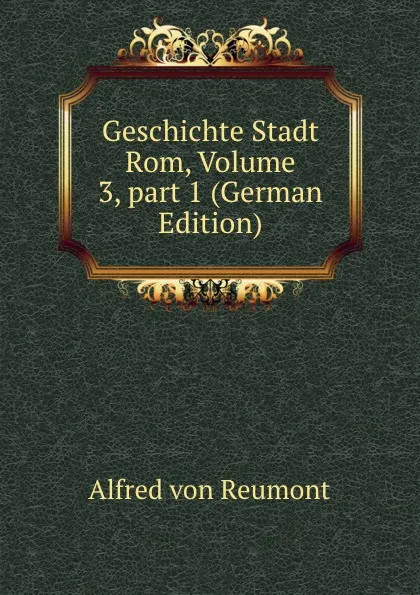 Обложка книги Geschichte Stadt Rom, Volume 3,.part 1 (German Edition), Alfred von Reumont