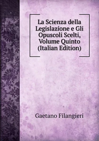 Обложка книги La Scienza della Legislazione e Gli Opuscoli Scelti, Volume Quinto (Italian Edition), Gaetano Filangieri