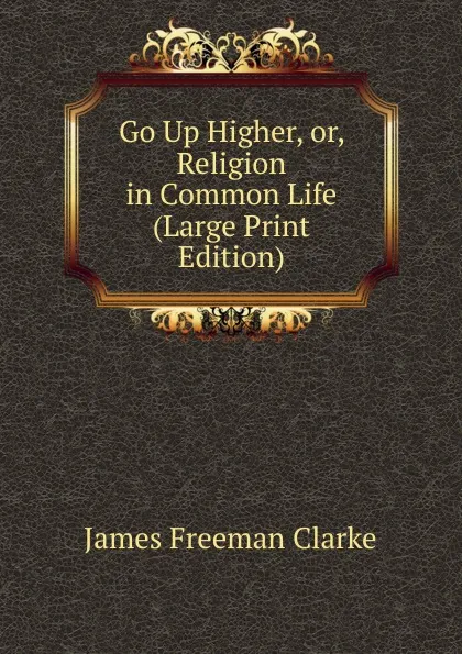 Обложка книги Go Up Higher, or, Religion in Common Life (Large Print Edition), James Freeman Clarke