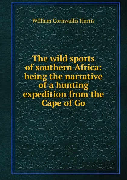 Обложка книги The wild sports of southern Africa: being the narrative of a hunting expedition from the Cape of Go, William Cornwallis Harris