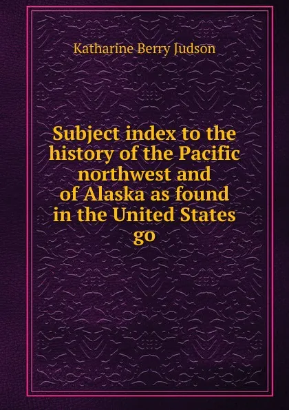 Обложка книги Subject index to the history of the Pacific northwest and of Alaska as found in the United States go, Judson Katharine Berry