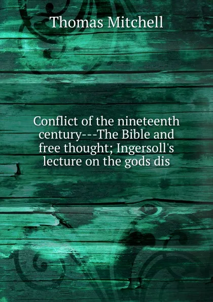 Обложка книги Conflict of the nineteenth century---The Bible and free thought; Ingersoll.s lecture on the gods dis, Thomas Mitchell