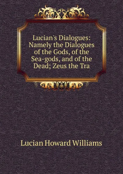 Обложка книги Lucian.s Dialogues: Namely the Dialogues of the Gods, of the Sea-gods, and of the Dead; Zeus the Tra, Lucian Howard Williams