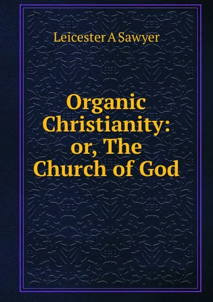 Обложка книги Organic Christianity: or, The Church of God, Leicester A Sawyer