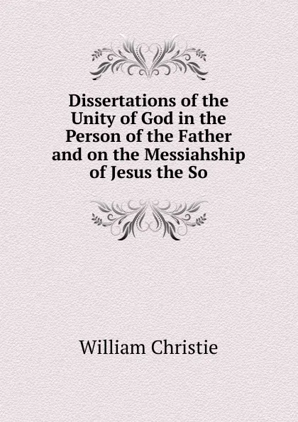 Обложка книги Dissertations of the Unity of God in the Person of the Father and on the Messiahship of Jesus the So, William Christie