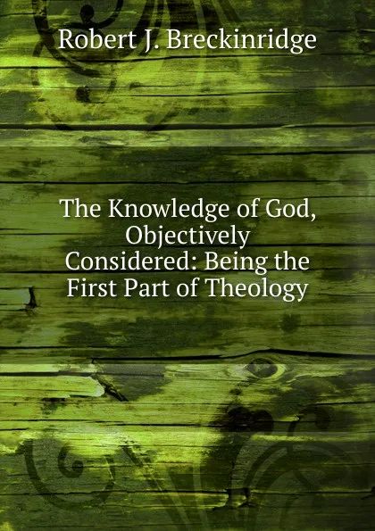 Обложка книги The Knowledge of God, Objectively Considered: Being the First Part of Theology, Robert J. Breckinridge