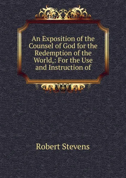 Обложка книги An Exposition of the Counsel of God for the Redemption of the World,: For the Use and Instruction of, Robert Stevens