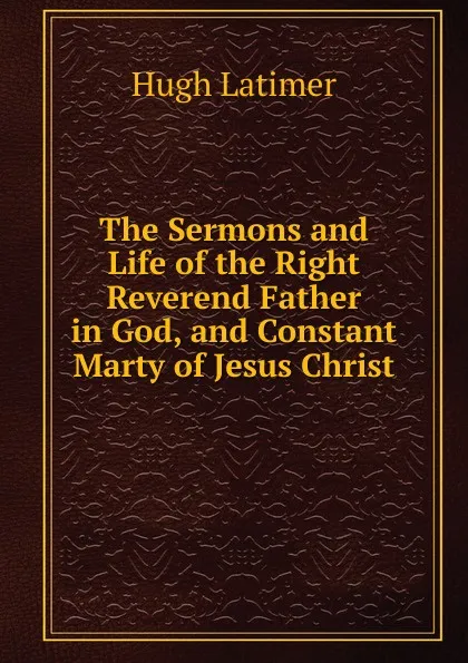 Обложка книги The Sermons and Life of the Right Reverend Father in God, and Constant Marty of Jesus Christ, Hugh Latimer