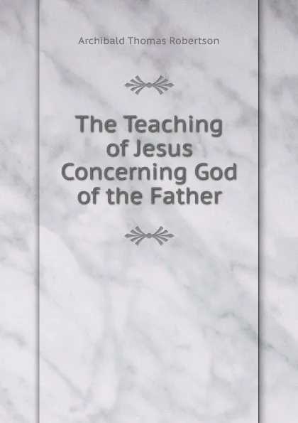 Обложка книги The Teaching of Jesus Concerning God of the Father, Archibald Thomas Robertson