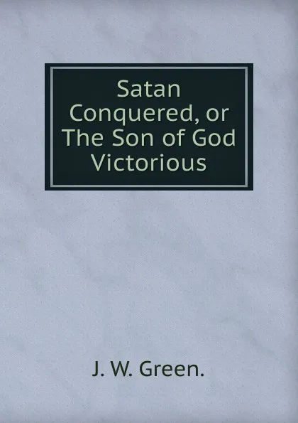 Обложка книги Satan Conquered, or The Son of God Victorious., J. W. Green.