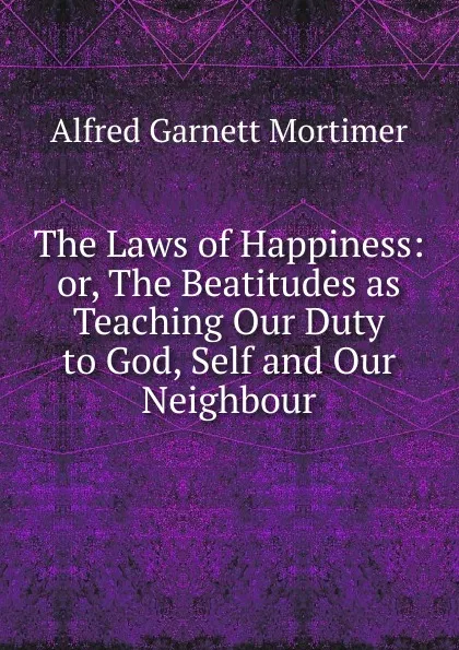 Обложка книги The Laws of Happiness: or, The Beatitudes as Teaching Our Duty to God, Self and Our Neighbour, Alfred Garnett Mortimer