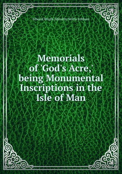 Обложка книги Memorials of .God.s Acre,. being Monumental Inscriptions in the Isle of Man, Edward Wright Edited by Willia Feltham