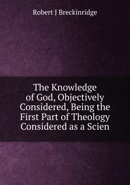 Обложка книги The Knowledge of God, Objectively Considered, Being the First Part of Theology Considered as a Scien, Robert J Breckinridge